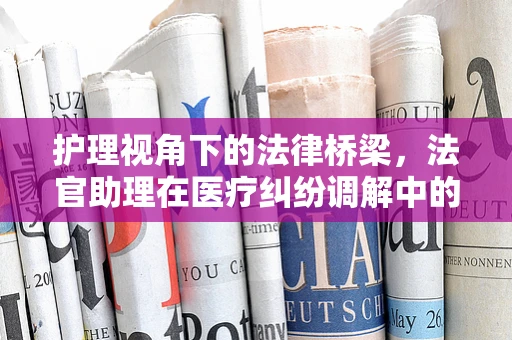 护理视角下的法律桥梁，法官助理在医疗纠纷调解中的角色与挑战