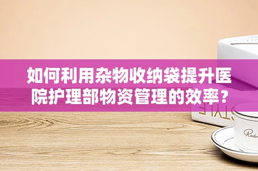 如何利用杂物收纳袋提升医院护理部物资管理的效率？