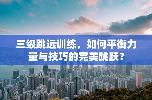 三级跳远训练，如何平衡力量与技巧的完美跳跃？