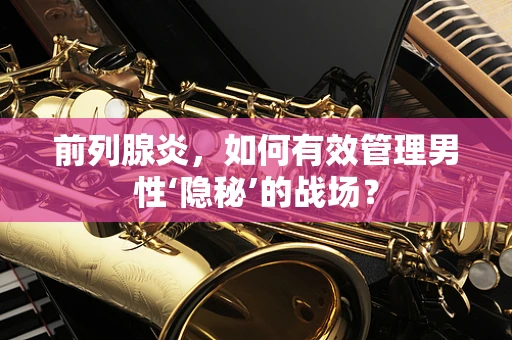 前列腺炎，如何有效管理男性‘隐秘’的战场？