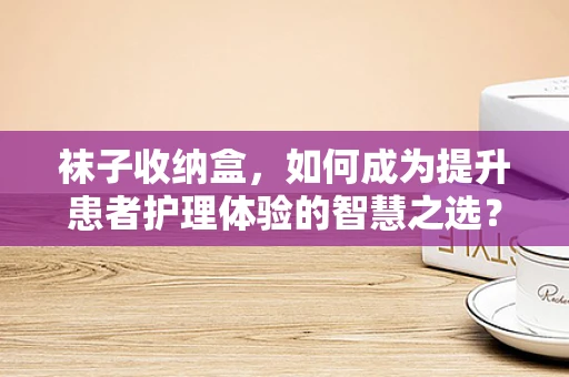 袜子收纳盒，如何成为提升患者护理体验的智慧之选？