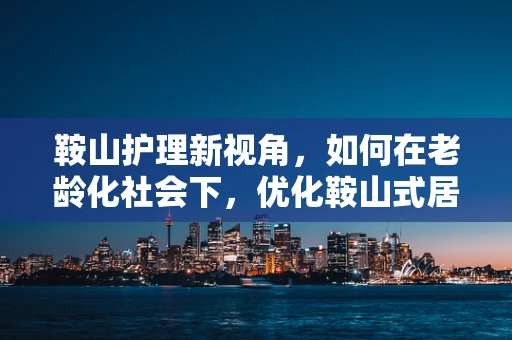 鞍山护理新视角，如何在老龄化社会下，优化鞍山式居家养老护理服务？