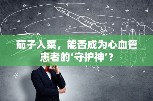 茄子入菜，能否成为心血管患者的‘守护神’？