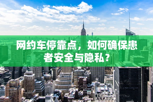 网约车停靠点，如何确保患者安全与隐私？
