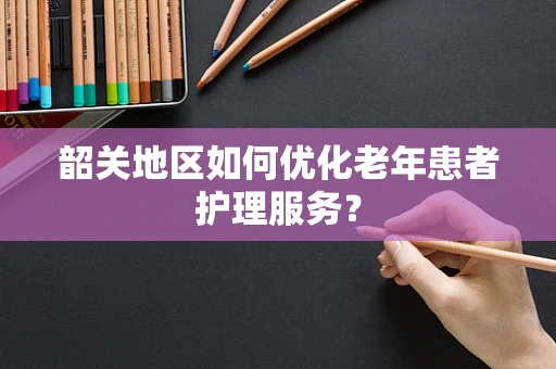韶关地区如何优化老年患者护理服务？