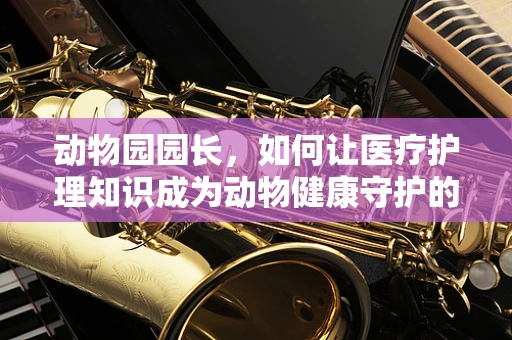 动物园园长，如何让医疗护理知识成为动物健康守护的秘密武器？