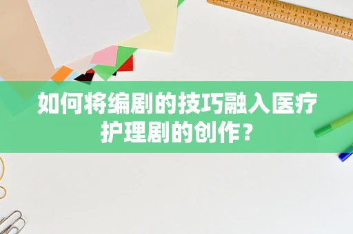 如何将编剧的技巧融入医疗护理剧的创作？