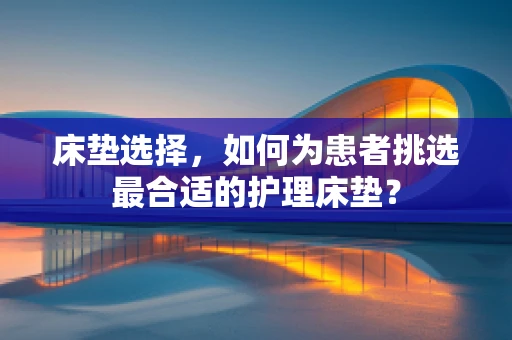 床垫选择，如何为患者挑选最合适的护理床垫？