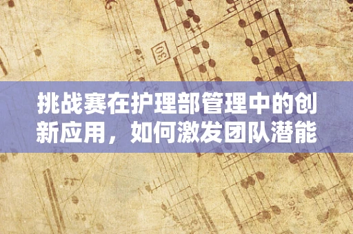 挑战赛在护理部管理中的创新应用，如何激发团队潜能？