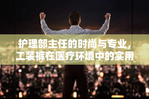 护理部主任的时尚与专业，工装裤在医疗环境中的实用性与美学考量