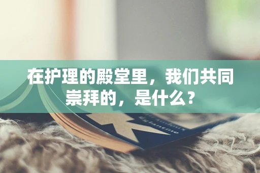 在护理的殿堂里，我们共同崇拜的，是什么？