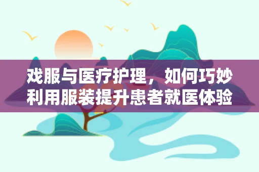 戏服与医疗护理，如何巧妙利用服装提升患者就医体验？