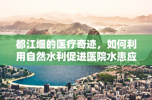 都江堰的医疗奇迹，如何利用自然水利促进医院水患应对？