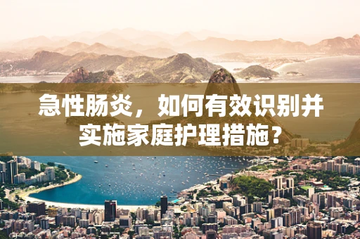 急性肠炎，如何有效识别并实施家庭护理措施？