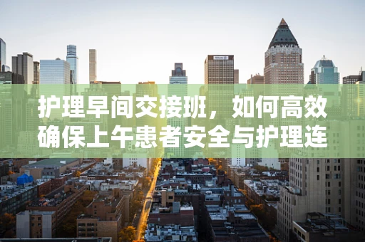 护理早间交接班，如何高效确保上午患者安全与护理连续性？