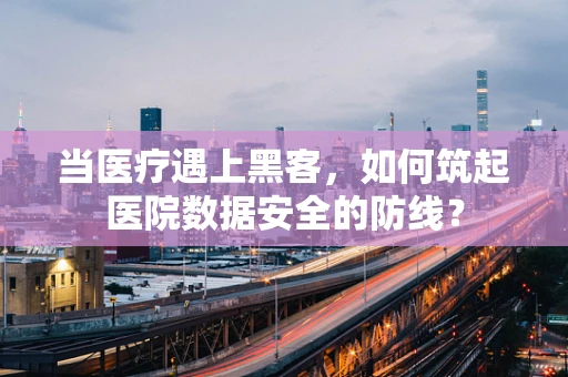 当医疗遇上黑客，如何筑起医院数据安全的防线？