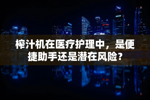 榨汁机在医疗护理中，是便捷助手还是潜在风险？
