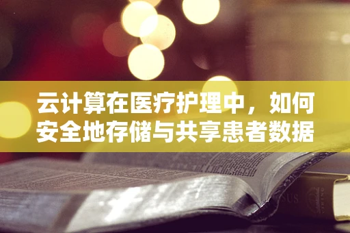 云计算在医疗护理中，如何安全地存储与共享患者数据？