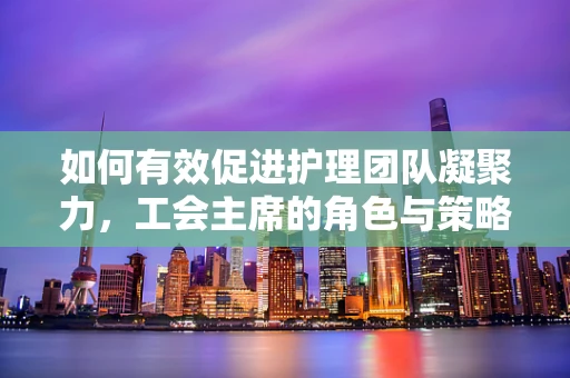 如何有效促进护理团队凝聚力，工会主席的角色与策略？