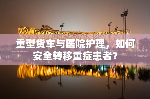 重型货车与医院护理，如何安全转移重症患者？