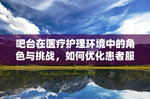 吧台在医疗护理环境中的角色与挑战，如何优化患者服务体验？