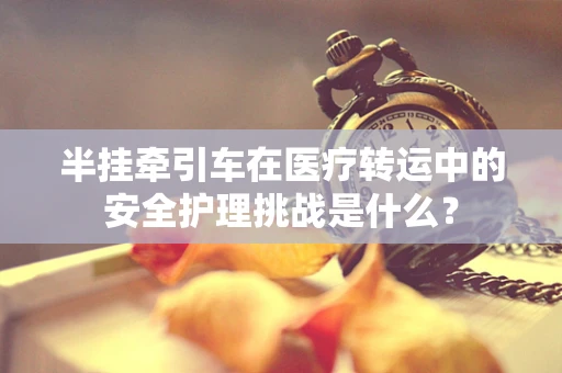 半挂牵引车在医疗转运中的安全护理挑战是什么？
