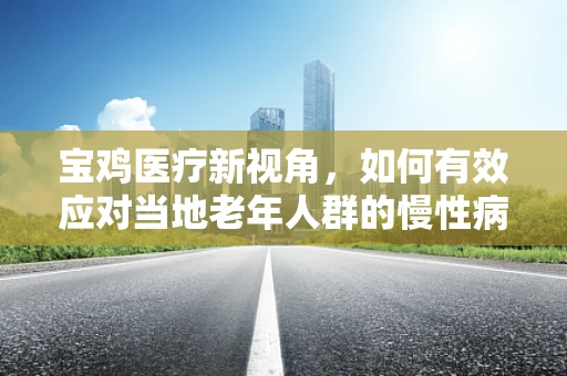 宝鸡医疗新视角，如何有效应对当地老年人群的慢性病管理？
