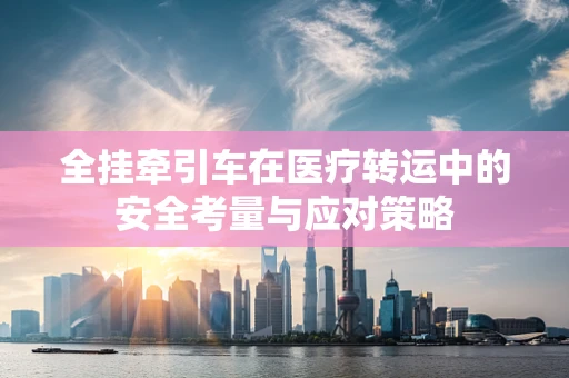 全挂牵引车在医疗转运中的安全考量与应对策略
