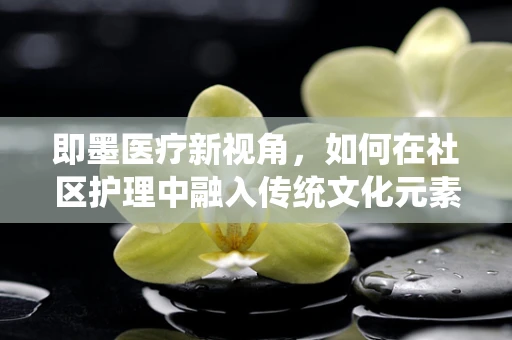 即墨医疗新视角，如何在社区护理中融入传统文化元素？