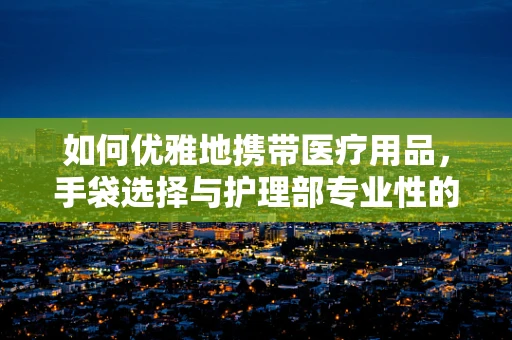 如何优雅地携带医疗用品，手袋选择与护理部专业性的融合