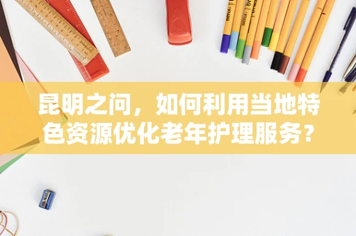昆明之问，如何利用当地特色资源优化老年护理服务？