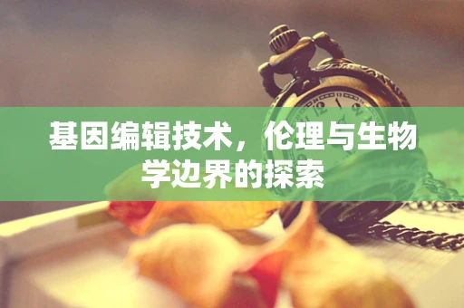 基因编辑技术，伦理与生物学边界的探索