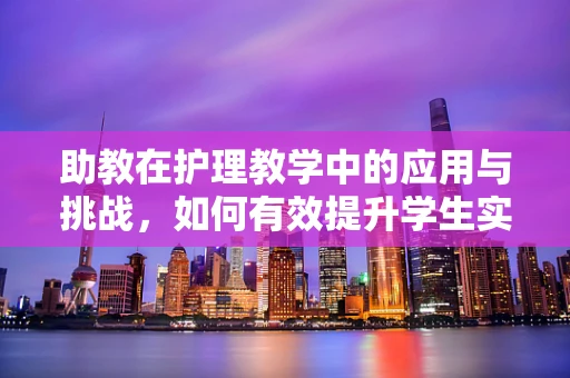 助教在护理教学中的应用与挑战，如何有效提升学生实践能力？
