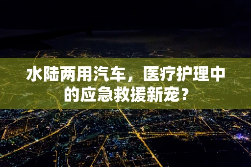 水陆两用汽车，医疗护理中的应急救援新宠？