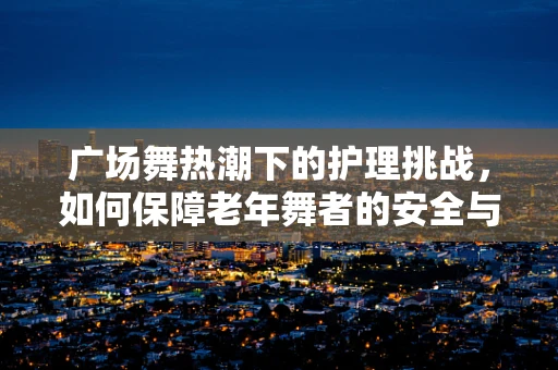 广场舞热潮下的护理挑战，如何保障老年舞者的安全与健康？