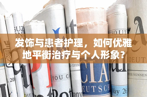 发饰与患者护理，如何优雅地平衡治疗与个人形象？