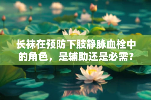 长袜在预防下肢静脉血栓中的角色，是辅助还是必需？