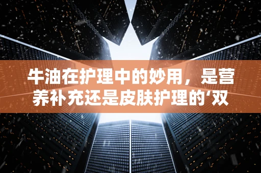 牛油在护理中的妙用，是营养补充还是皮肤护理的‘双刃剑’？