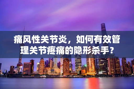 痛风性关节炎，如何有效管理关节疼痛的隐形杀手？