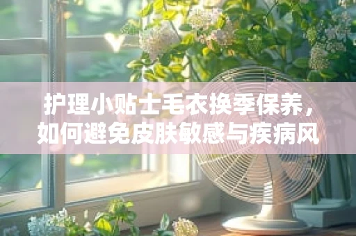 护理小贴士毛衣换季保养，如何避免皮肤敏感与疾病风险？