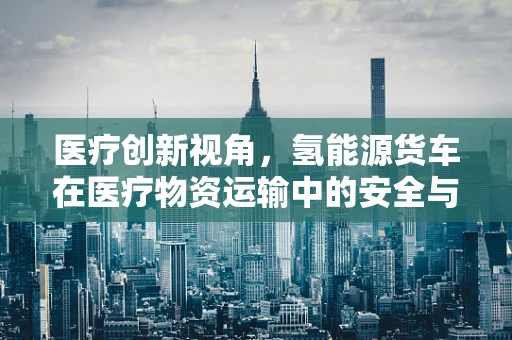 医疗创新视角，氢能源货车在医疗物资运输中的安全与效率考量