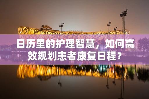 日历里的护理智慧，如何高效规划患者康复日程？
