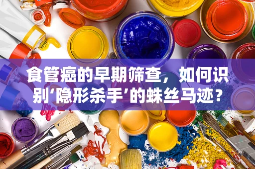 食管癌的早期筛查，如何识别‘隐形杀手’的蛛丝马迹？
