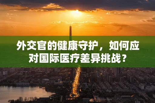 外交官的健康守护，如何应对国际医疗差异挑战？