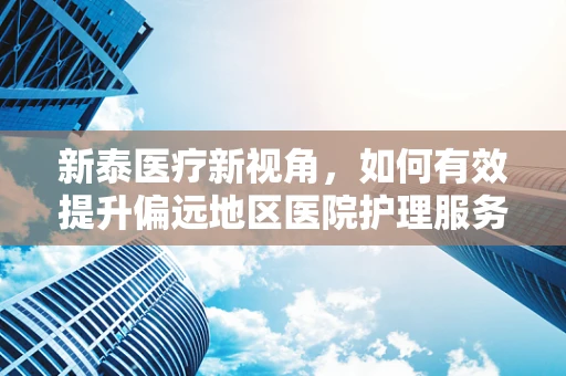 新泰医疗新视角，如何有效提升偏远地区医院护理服务质量？