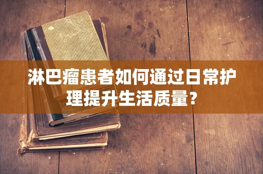 淋巴瘤患者如何通过日常护理提升生活质量？