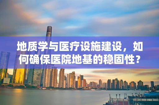 地质学与医疗设施建设，如何确保医院地基的稳固性？