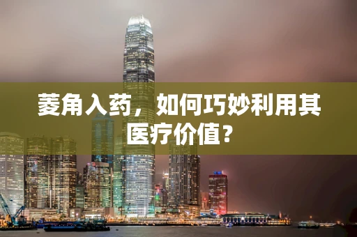 菱角入药，如何巧妙利用其医疗价值？
