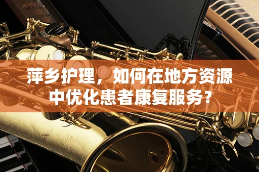 萍乡护理，如何在地方资源中优化患者康复服务？