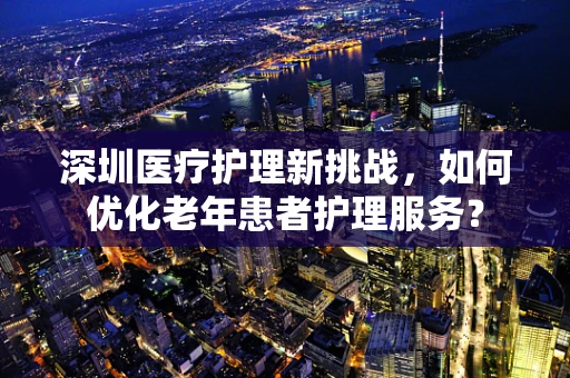 深圳医疗护理新挑战，如何优化老年患者护理服务？